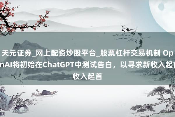 天元证券_网上配资炒股平台_股票杠杆交易机制 OpenAI将初始在ChatGPT中测试告白，以寻求新收入起首