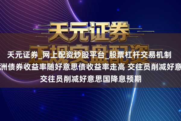 天元证券_网上配资炒股平台_股票杠杆交易机制 欧洲债市：欧洲债券收益率随好意思债收益率走高 交往员削减好意思国降息预期