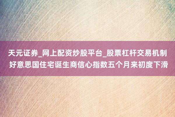 天元证券_网上配资炒股平台_股票杠杆交易机制 好意思国住宅诞生商信心指数五个月来初度下滑