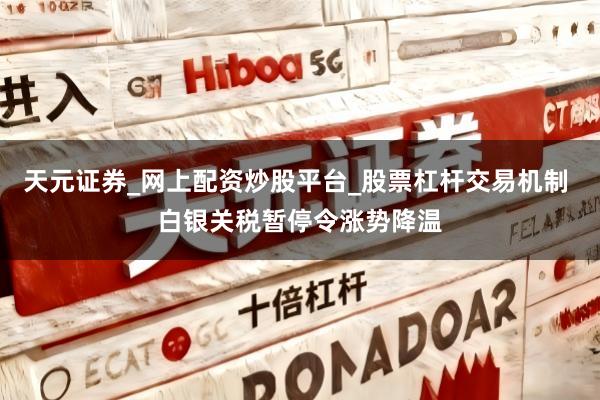 天元证券_网上配资炒股平台_股票杠杆交易机制 白银关税暂停令涨势降温