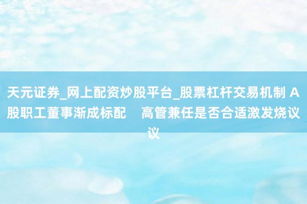 天元证券_网上配资炒股平台_股票杠杆交易机制 A股职工董事渐成标配    高管兼任是否合适激发烧议