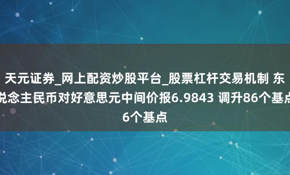 天元证券_网上配资炒股平台_股票杠杆交易机制 东说念主民币对好意思元中间价报6.9843 调升86个基点