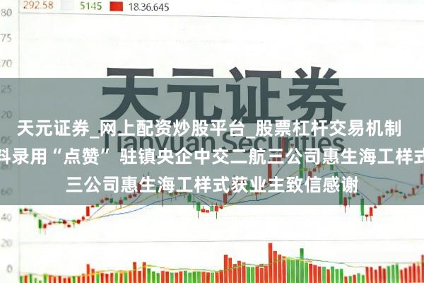 天元证券_网上配资炒股平台_股票杠杆交易机制 对样式提前高质料录用“点赞” 驻镇央企中交二航三公司惠生海工样式获业主致信感谢