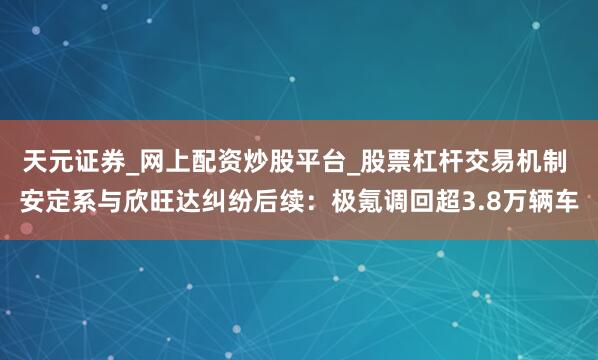 天元证券_网上配资炒股平台_股票杠杆交易机制 安定系与欣旺达纠纷后续：极氪调回超3.8万辆车