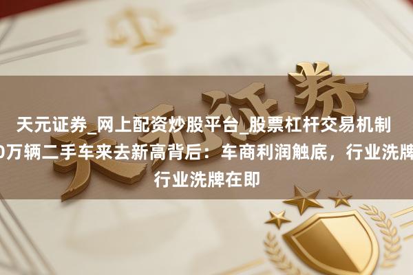 天元证券_网上配资炒股平台_股票杠杆交易机制 2000万辆二手车来去新高背后：车商利润触底，行业洗牌在即