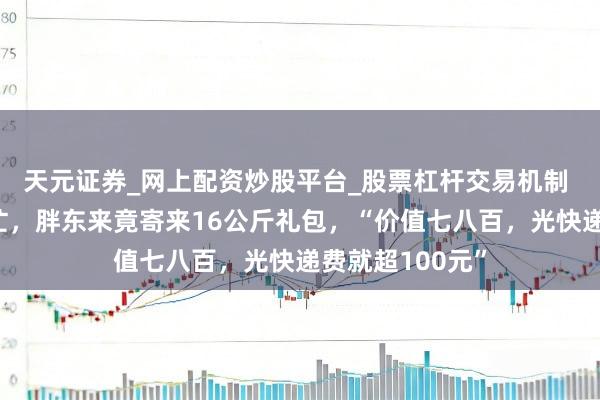 天元证券_网上配资炒股平台_股票杠杆交易机制 网友帮了个小忙，胖东来竟寄来16公斤礼包，“价值七八百，光快递费就超100元”