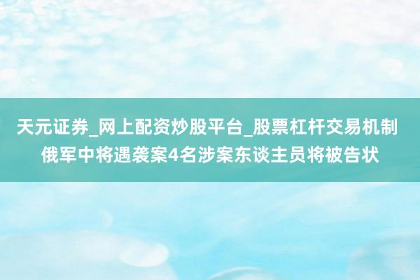 天元证券_网上配资炒股平台_股票杠杆交易机制 俄军中将遇袭案4名涉案东谈主员将被告状